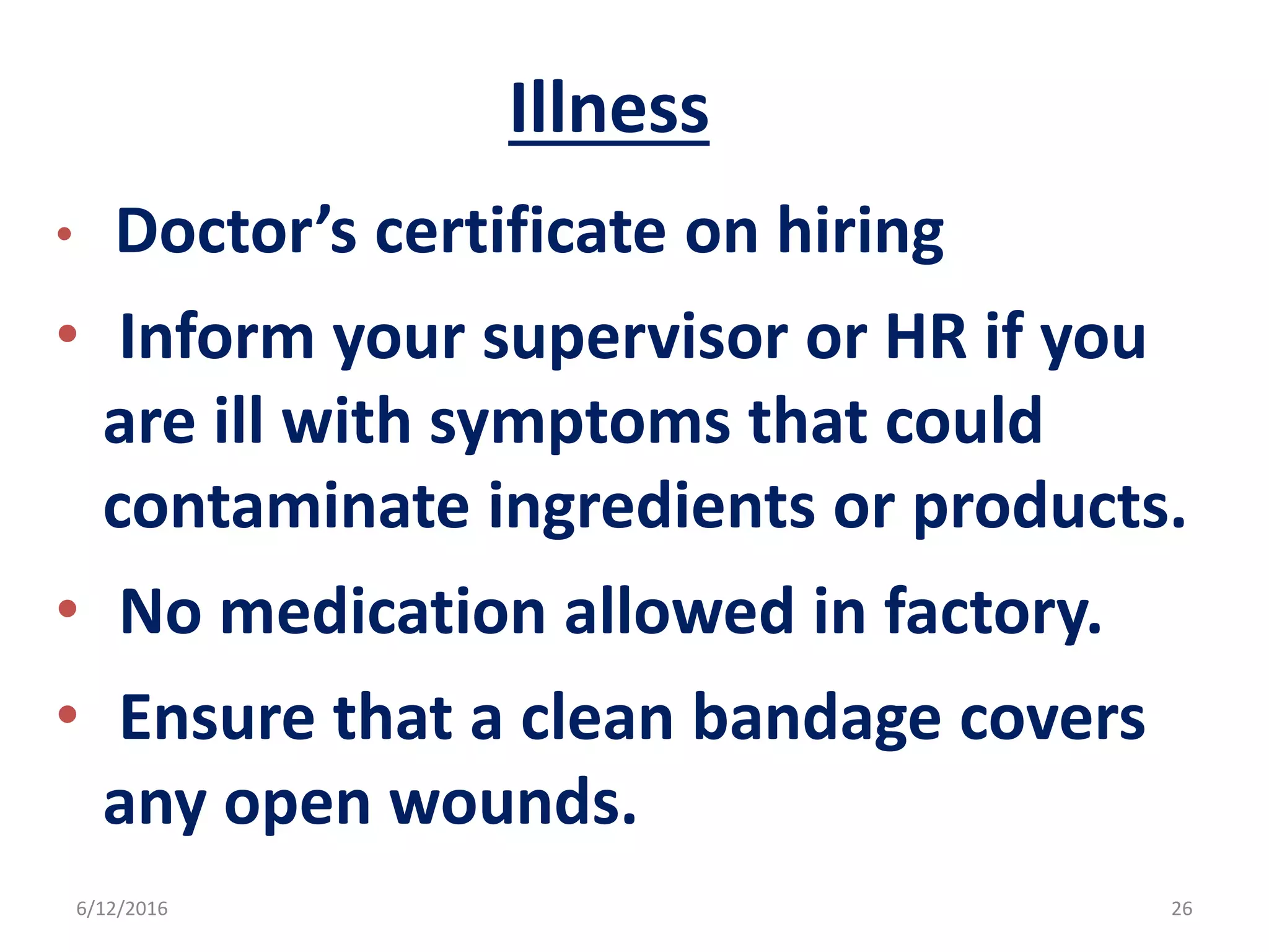 Illness
• Doctor’s certificate on hiring
• Inform your supervisor or HR if you
are ill with symptoms that could
contaminate ingredients or products.
• No medication allowed in factory.
• Ensure that a clean bandage covers
any open wounds.
6/12/2016 26
 
