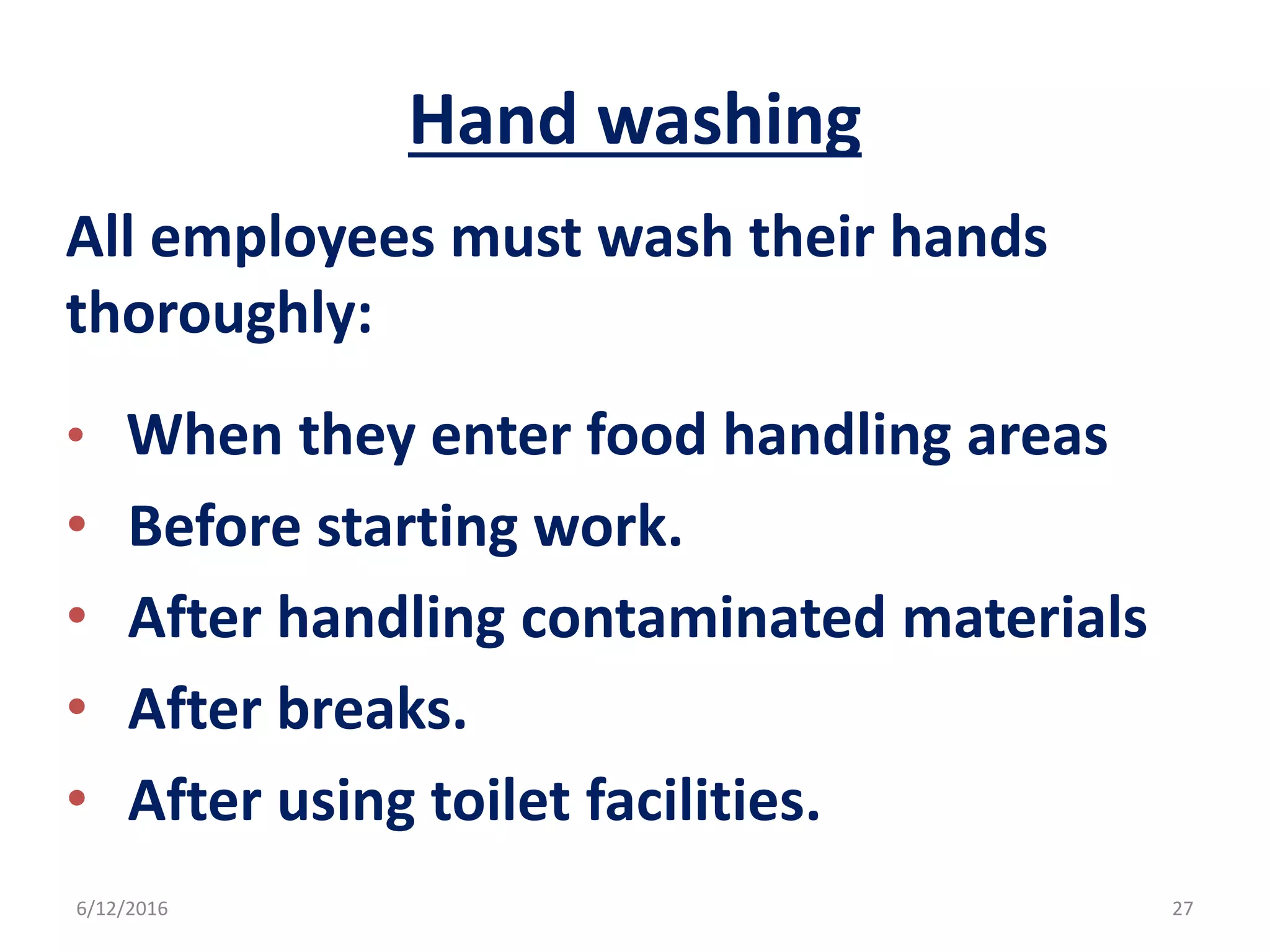 Hand washing
All employees must wash their hands
thoroughly:
• When they enter food handling areas
• Before starting work.
• After handling contaminated materials
• After breaks.
• After using toilet facilities.
6/12/2016 27
 