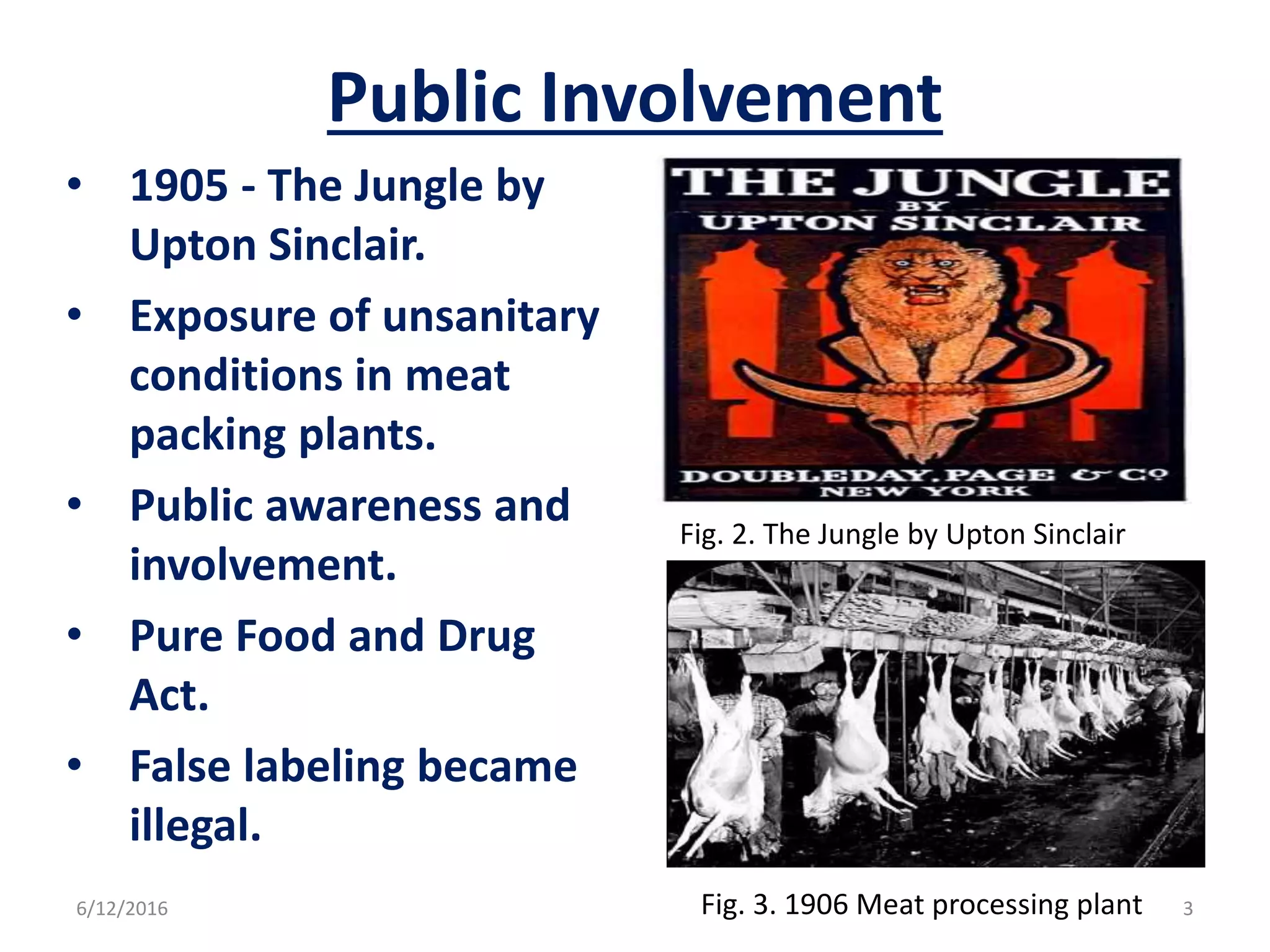 Public Involvement
• 1905 - The Jungle by
Upton Sinclair.
• Exposure of unsanitary
conditions in meat
packing plants.
• Public awareness and
involvement.
• Pure Food and Drug
Act.
• False labeling became
illegal.
Fig. 2. The Jungle by Upton Sinclair
Fig. 3. 1906 Meat processing plant6/12/2016 3
 
