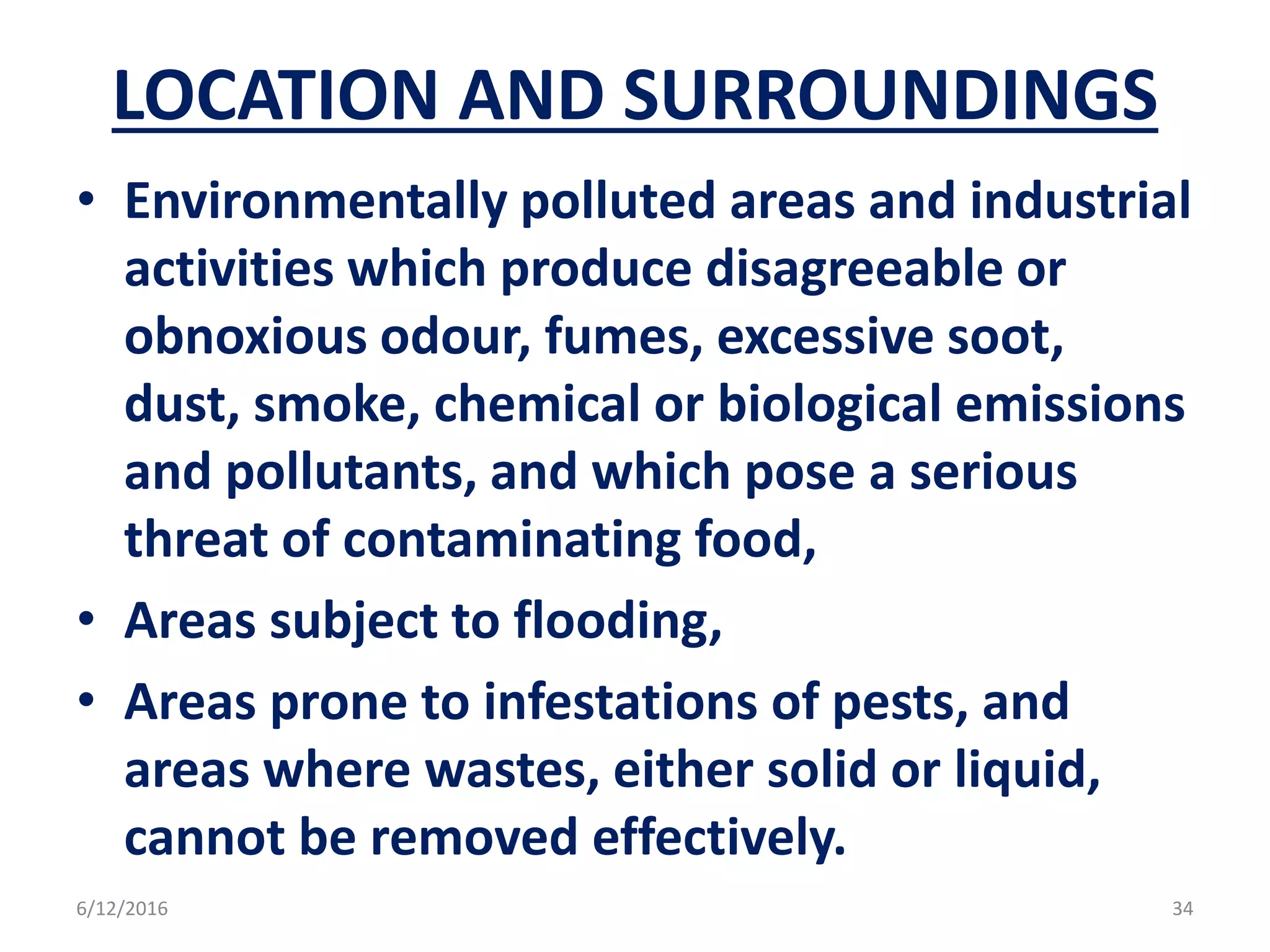 LOCATION AND SURROUNDINGS
• Environmentally polluted areas and industrial
activities which produce disagreeable or
obnoxious odour, fumes, excessive soot,
dust, smoke, chemical or biological emissions
and pollutants, and which pose a serious
threat of contaminating food,
• Areas subject to flooding,
• Areas prone to infestations of pests, and
areas where wastes, either solid or liquid,
cannot be removed effectively.
6/12/2016 34
 