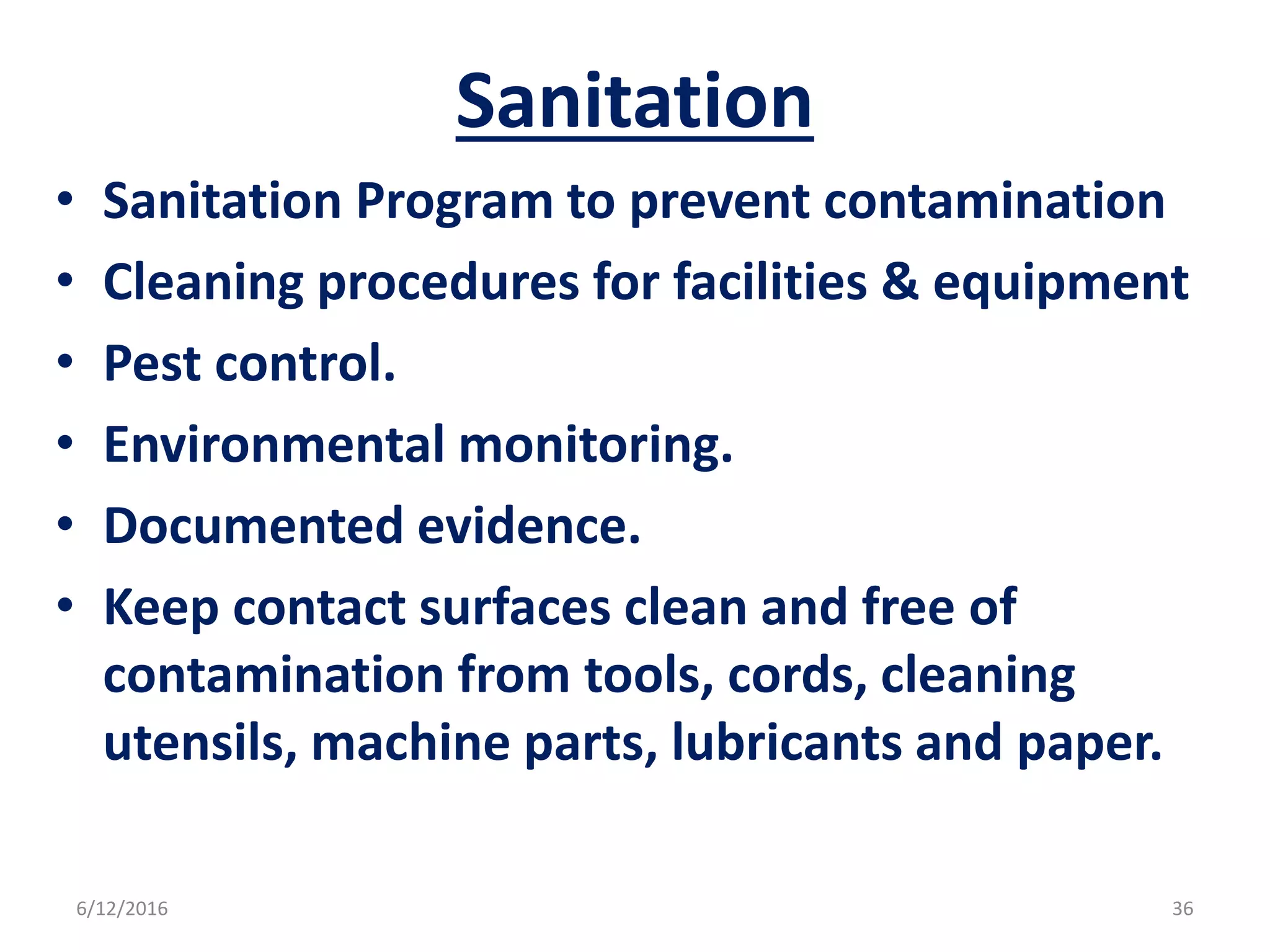 Sanitation
• Sanitation Program to prevent contamination
• Cleaning procedures for facilities & equipment
• Pest control.
• Environmental monitoring.
• Documented evidence.
• Keep contact surfaces clean and free of
contamination from tools, cords, cleaning
utensils, machine parts, lubricants and paper.
6/12/2016 36
 