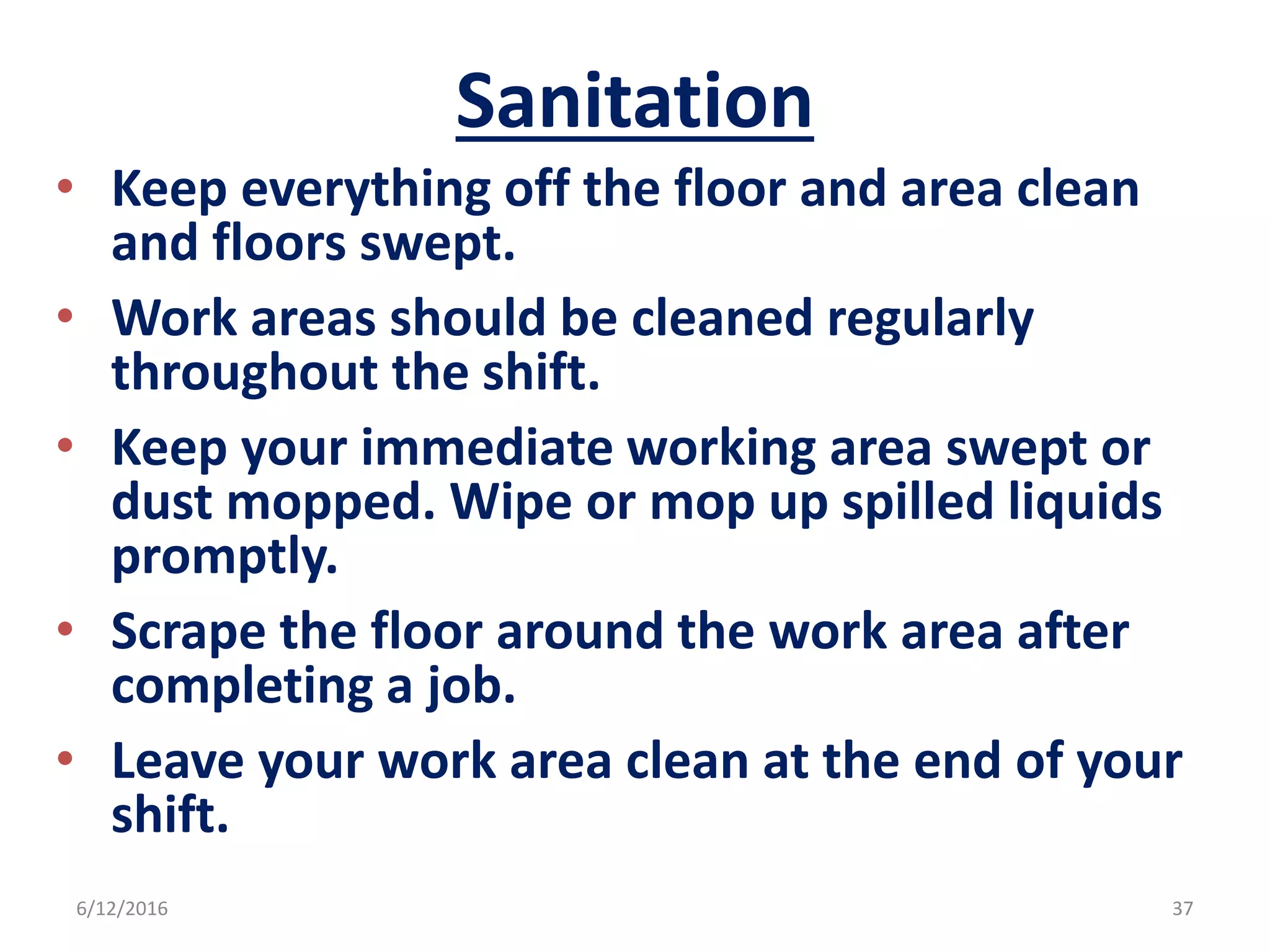 Sanitation
• Keep everything off the floor and area clean
and floors swept.
• Work areas should be cleaned regularly
throughout the shift.
• Keep your immediate working area swept or
dust mopped. Wipe or mop up spilled liquids
promptly.
• Scrape the floor around the work area after
completing a job.
• Leave your work area clean at the end of your
shift.
6/12/2016 37
 