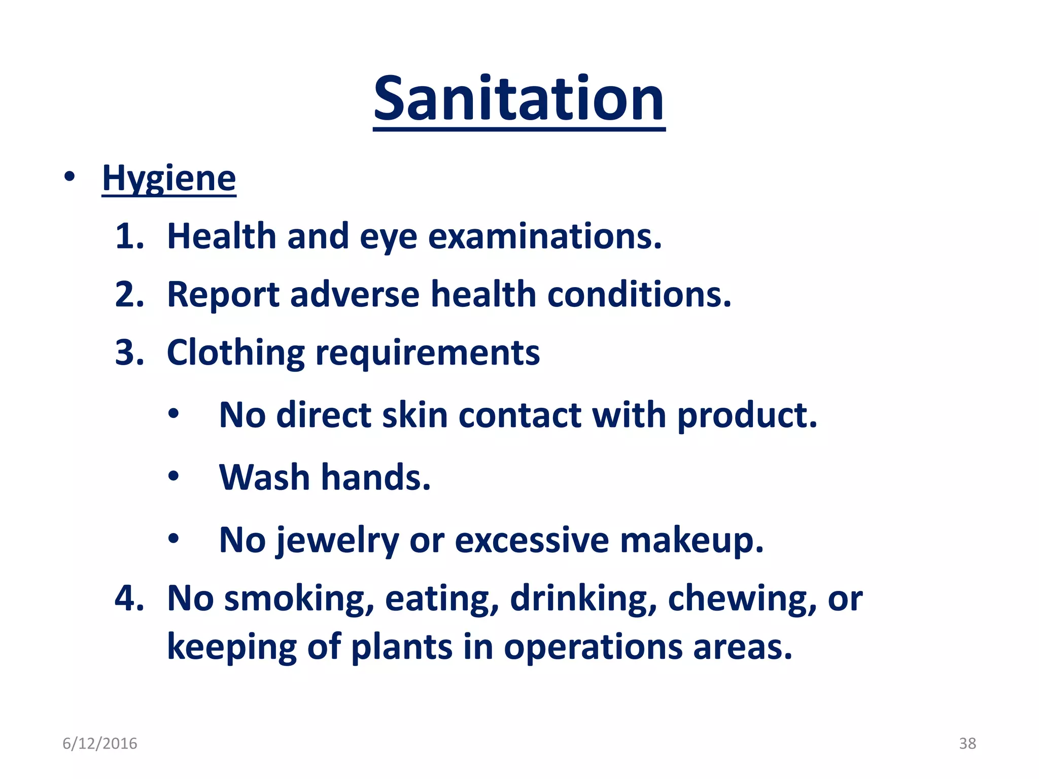 Sanitation
• Hygiene
1. Health and eye examinations.
2. Report adverse health conditions.
3. Clothing requirements
• No direct skin contact with product.
• Wash hands.
• No jewelry or excessive makeup.
4. No smoking, eating, drinking, chewing, or
keeping of plants in operations areas.
6/12/2016 38
 