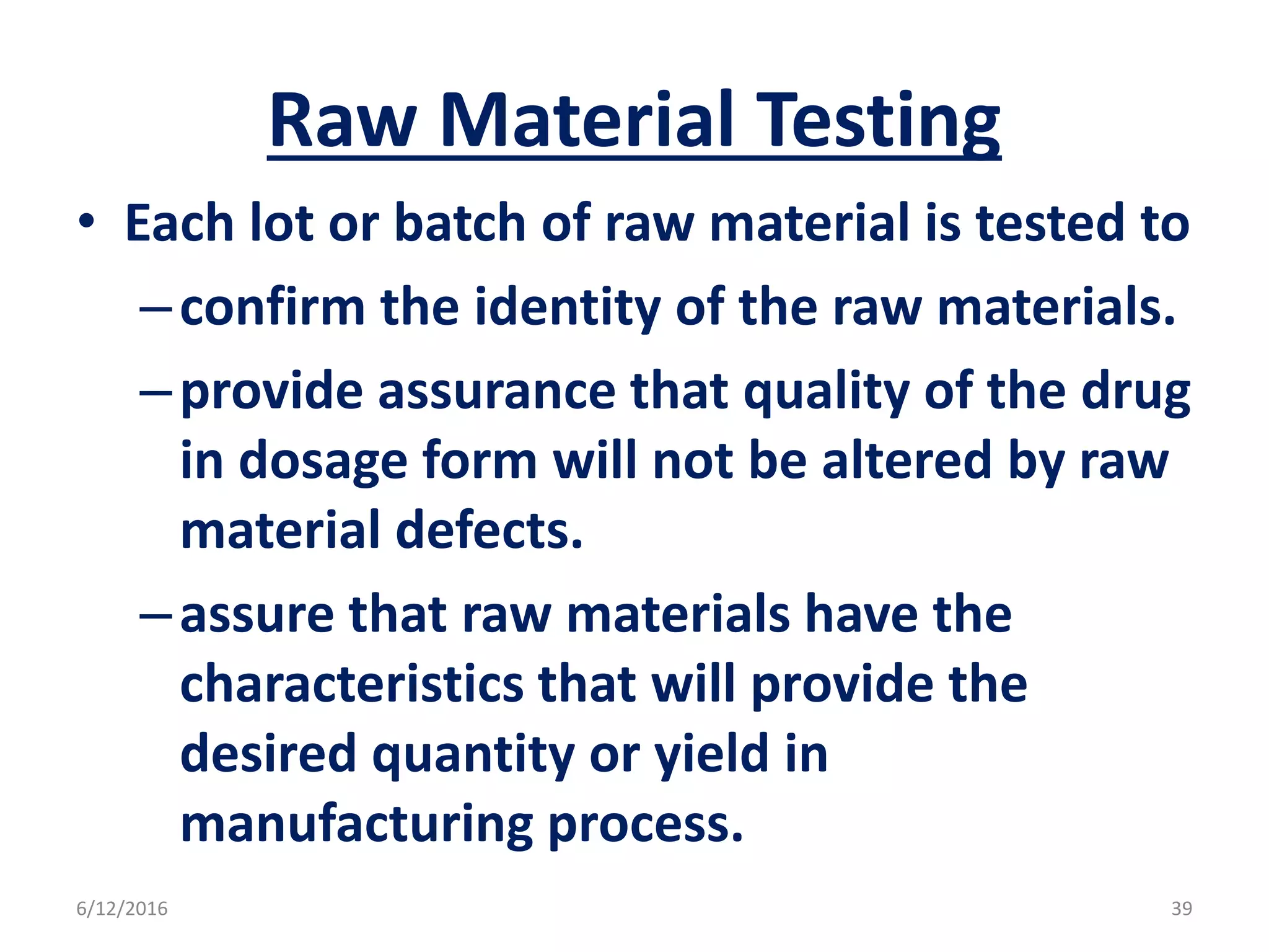 Raw Material Testing
• Each lot or batch of raw material is tested to
–confirm the identity of the raw materials.
–provide assurance that quality of the drug
in dosage form will not be altered by raw
material defects.
–assure that raw materials have the
characteristics that will provide the
desired quantity or yield in
manufacturing process.
6/12/2016 39
 