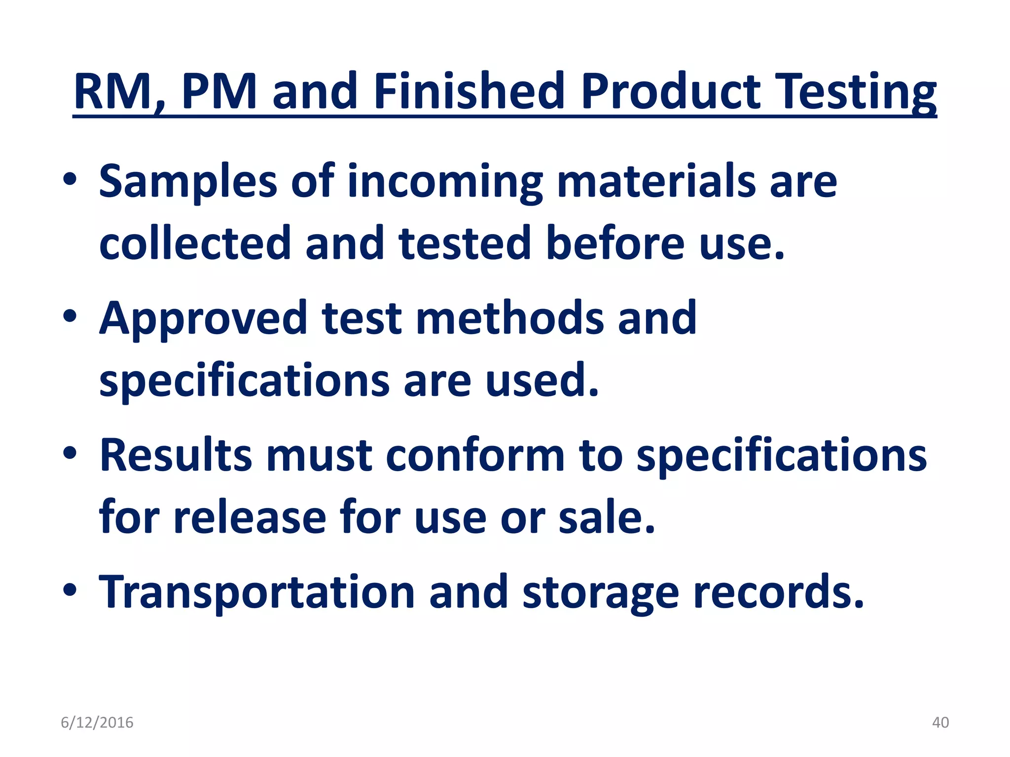 RM, PM and Finished Product Testing
• Samples of incoming materials are
collected and tested before use.
• Approved test methods and
specifications are used.
• Results must conform to specifications
for release for use or sale.
• Transportation and storage records.
6/12/2016 40
 