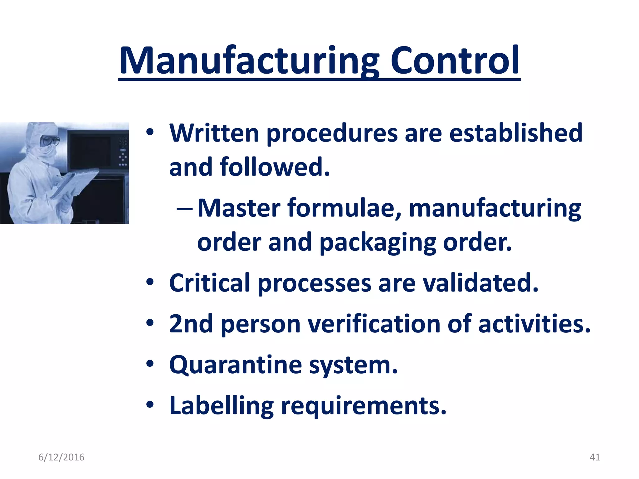 Manufacturing Control
• Written procedures are established
and followed.
–Master formulae, manufacturing
order and packaging order.
• Critical processes are validated.
• 2nd person verification of activities.
• Quarantine system.
• Labelling requirements.
6/12/2016 41
 