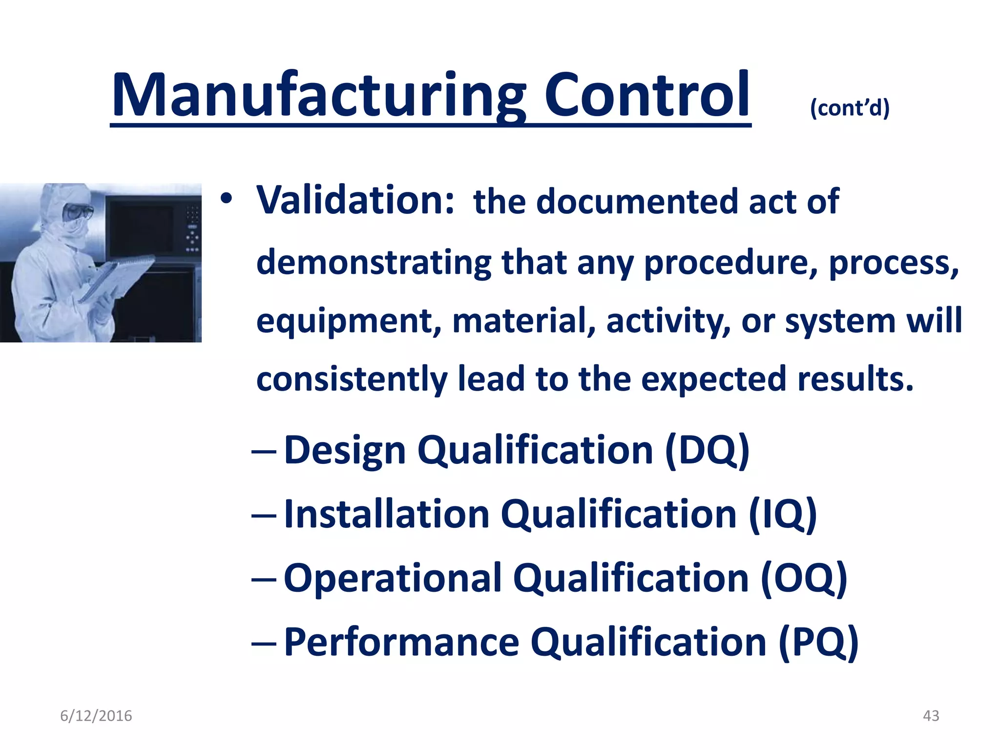 Manufacturing Control (cont’d)
• Validation: the documented act of
demonstrating that any procedure, process,
equipment, material, activity, or system will
consistently lead to the expected results.
–Design Qualification (DQ)
–Installation Qualification (IQ)
–Operational Qualification (OQ)
–Performance Qualification (PQ)
6/12/2016 43
 