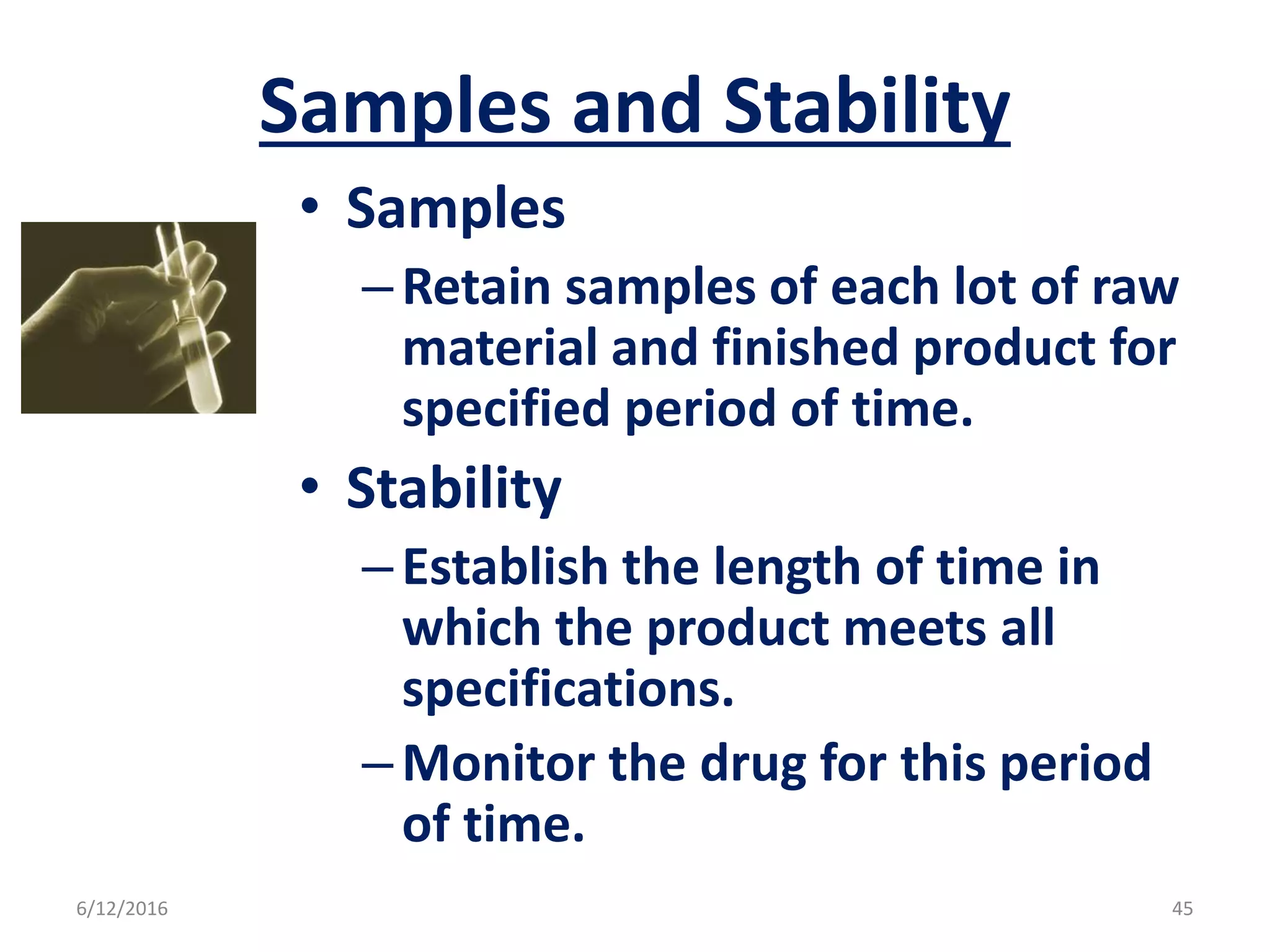 Samples and Stability
• Samples
–Retain samples of each lot of raw
material and finished product for
specified period of time.
• Stability
–Establish the length of time in
which the product meets all
specifications.
–Monitor the drug for this period
of time.
6/12/2016 45
 