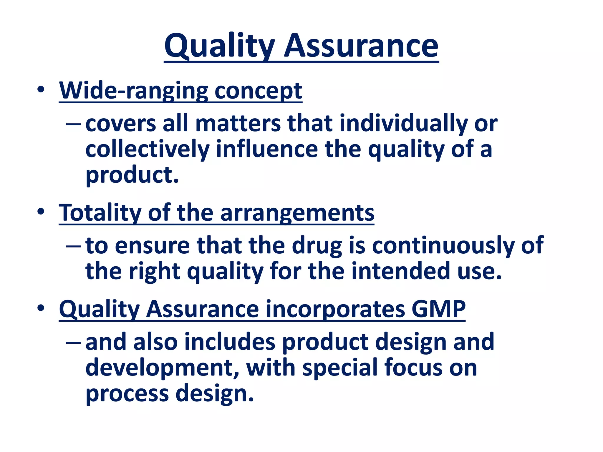 Quality Assurance
• Wide-ranging concept
–covers all matters that individually or
collectively influence the quality of a
product.
• Totality of the arrangements
–to ensure that the drug is continuously of
the right quality for the intended use.
• Quality Assurance incorporates GMP
–and also includes product design and
development, with special focus on
process design.
 