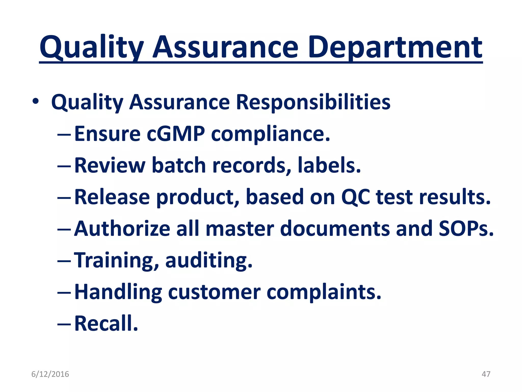 Quality Assurance Department
• Quality Assurance Responsibilities
–Ensure cGMP compliance.
–Review batch records, labels.
–Release product, based on QC test results.
–Authorize all master documents and SOPs.
–Training, auditing.
–Handling customer complaints.
–Recall.
6/12/2016 47
 