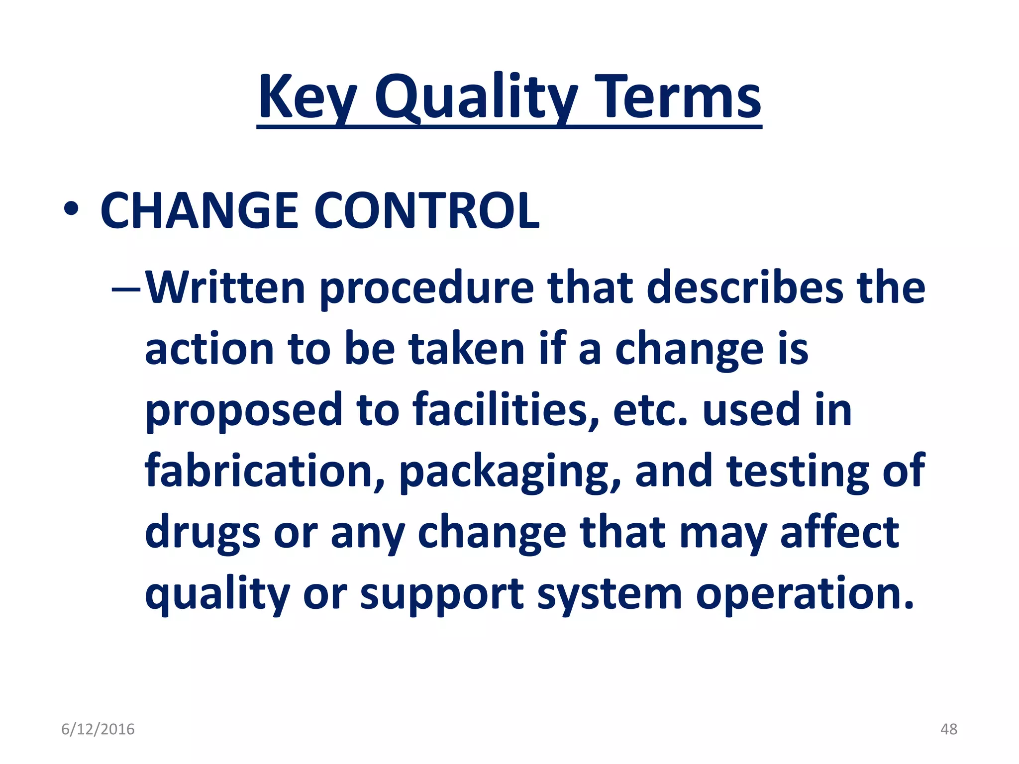 Key Quality Terms
• CHANGE CONTROL
–Written procedure that describes the
action to be taken if a change is
proposed to facilities, etc. used in
fabrication, packaging, and testing of
drugs or any change that may affect
quality or support system operation.
6/12/2016 48
 