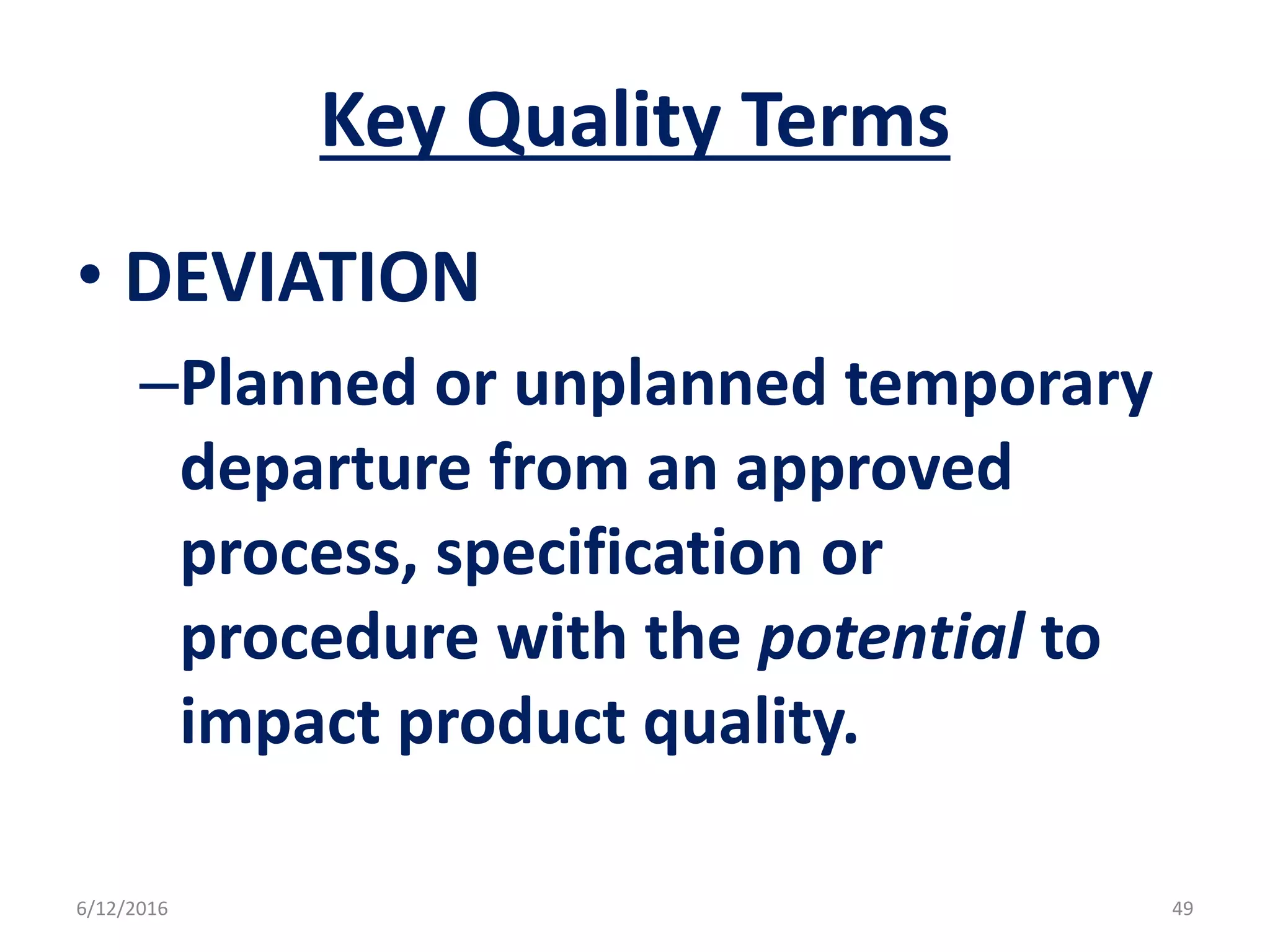 Key Quality Terms
• DEVIATION
–Planned or unplanned temporary
departure from an approved
process, specification or
procedure with the potential to
impact product quality.
6/12/2016 49
 