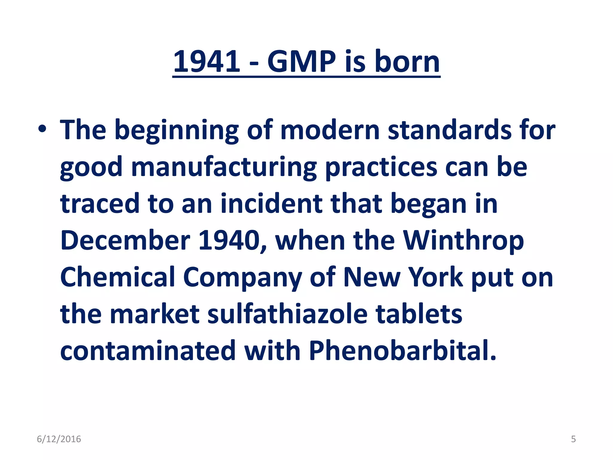 1941 - GMP is born
• The beginning of modern standards for
good manufacturing practices can be
traced to an incident that began in
December 1940, when the Winthrop
Chemical Company of New York put on
the market sulfathiazole tablets
contaminated with Phenobarbital.
6/12/2016 5
 