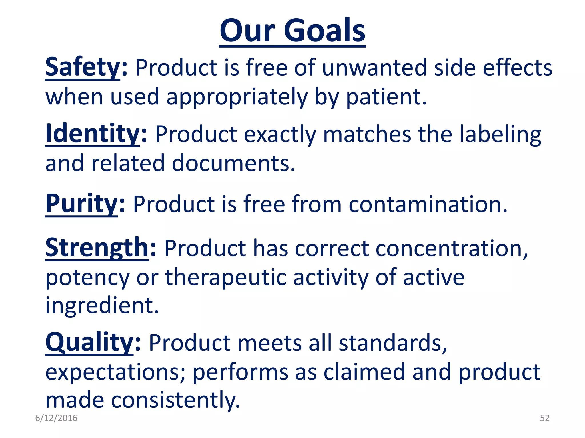 Our Goals
Safety: Product is free of unwanted side effects
when used appropriately by patient.
Identity: Product exactly matches the labeling
and related documents.
Purity: Product is free from contamination.
Strength: Product has correct concentration,
potency or therapeutic activity of active
ingredient.
Quality: Product meets all standards,
expectations; performs as claimed and product
made consistently.
6/12/2016 52
 