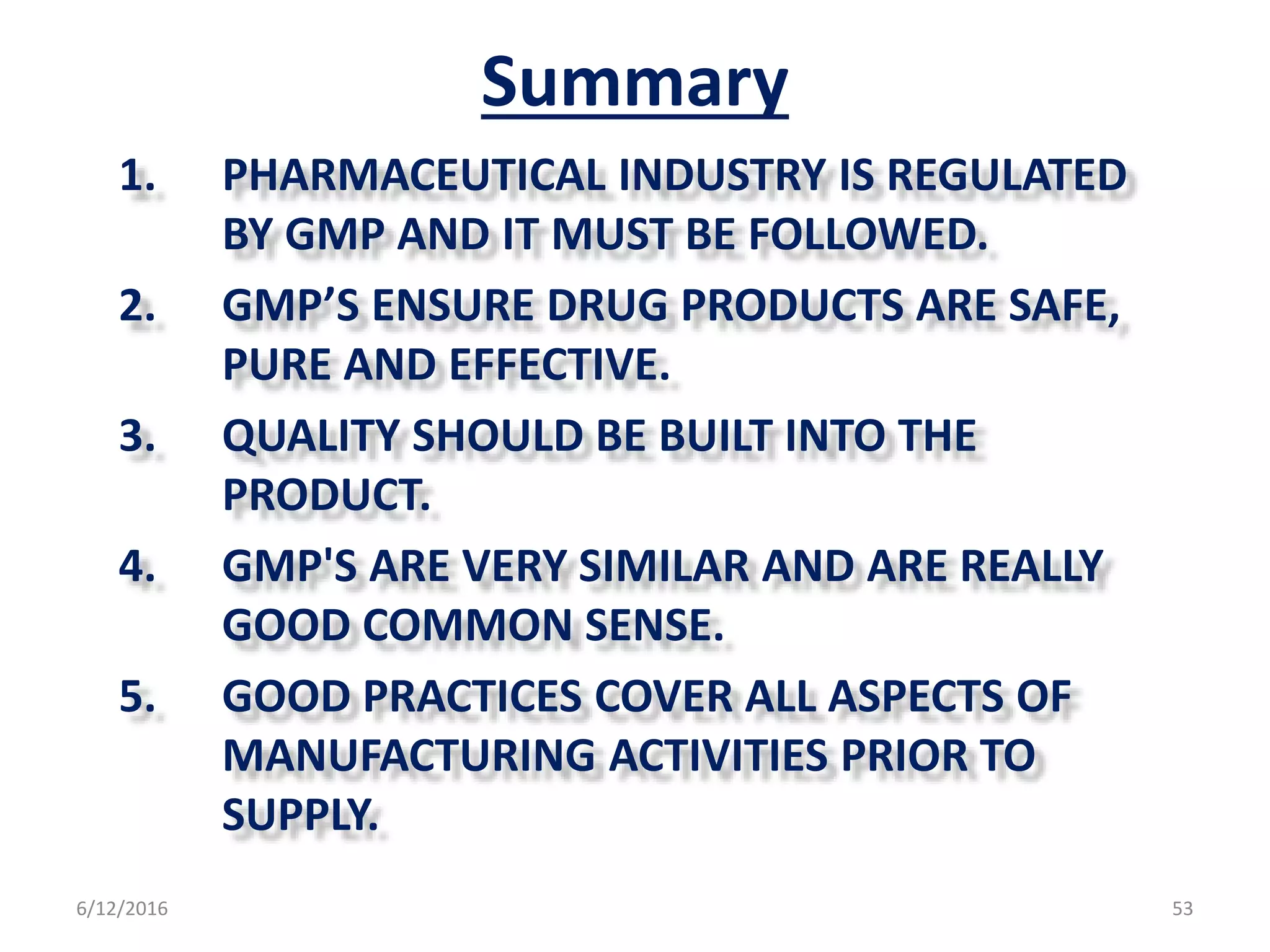 Summary
1. PHARMACEUTICAL INDUSTRY IS REGULATED
BY GMP AND IT MUST BE FOLLOWED.
2. GMP’S ENSURE DRUG PRODUCTS ARE SAFE,
PURE AND EFFECTIVE.
3. QUALITY SHOULD BE BUILT INTO THE
PRODUCT.
4. GMP'S ARE VERY SIMILAR AND ARE REALLY
GOOD COMMON SENSE.
5. GOOD PRACTICES COVER ALL ASPECTS OF
MANUFACTURING ACTIVITIES PRIOR TO
SUPPLY.
6/12/2016 53
 