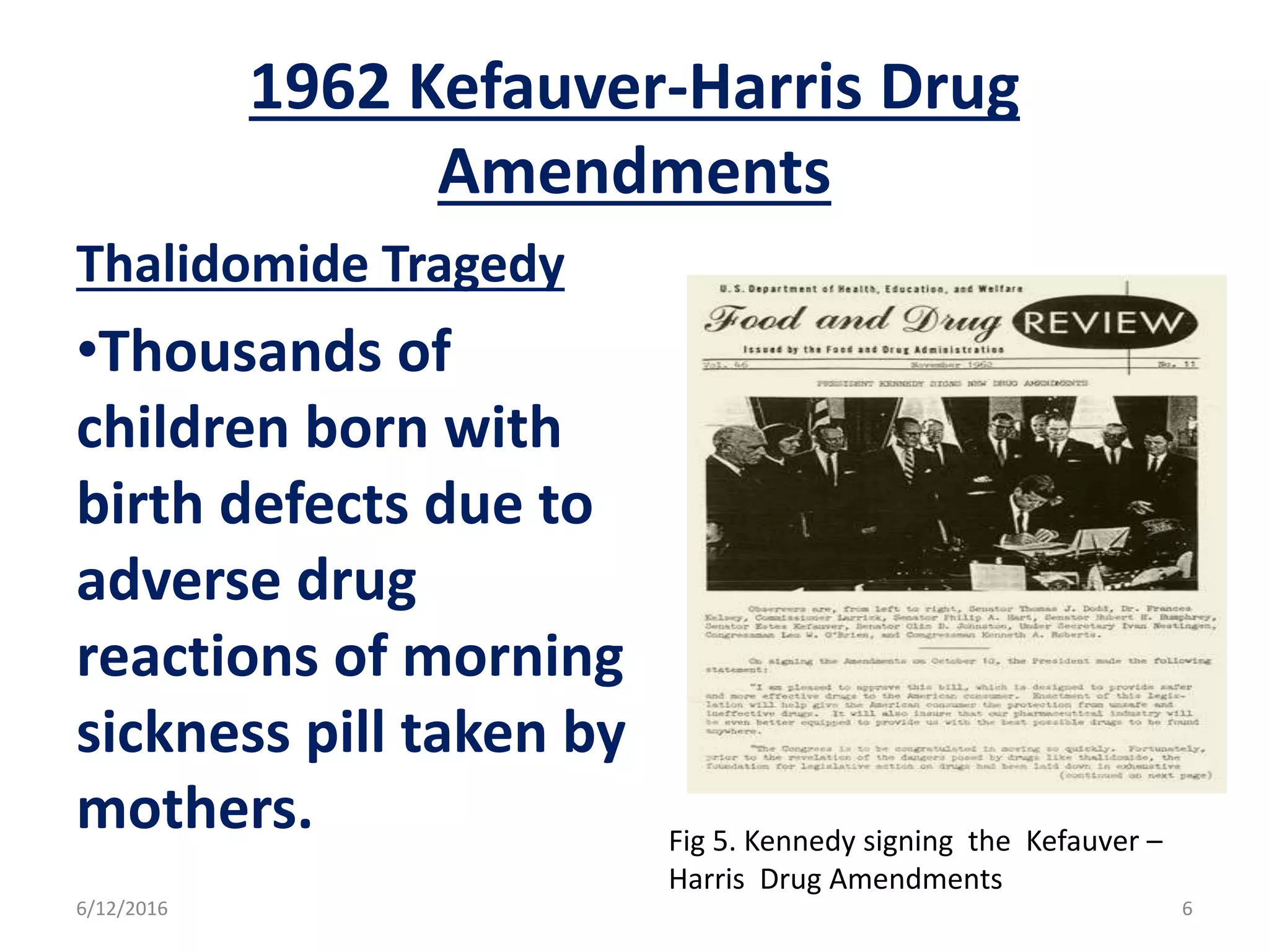 1962 Kefauver-Harris Drug
Amendments
Thalidomide Tragedy
•Thousands of
children born with
birth defects due to
adverse drug
reactions of morning
sickness pill taken by
mothers. Fig 5. Kennedy signing the Kefauver –
Harris Drug Amendments
6/12/2016 6
 