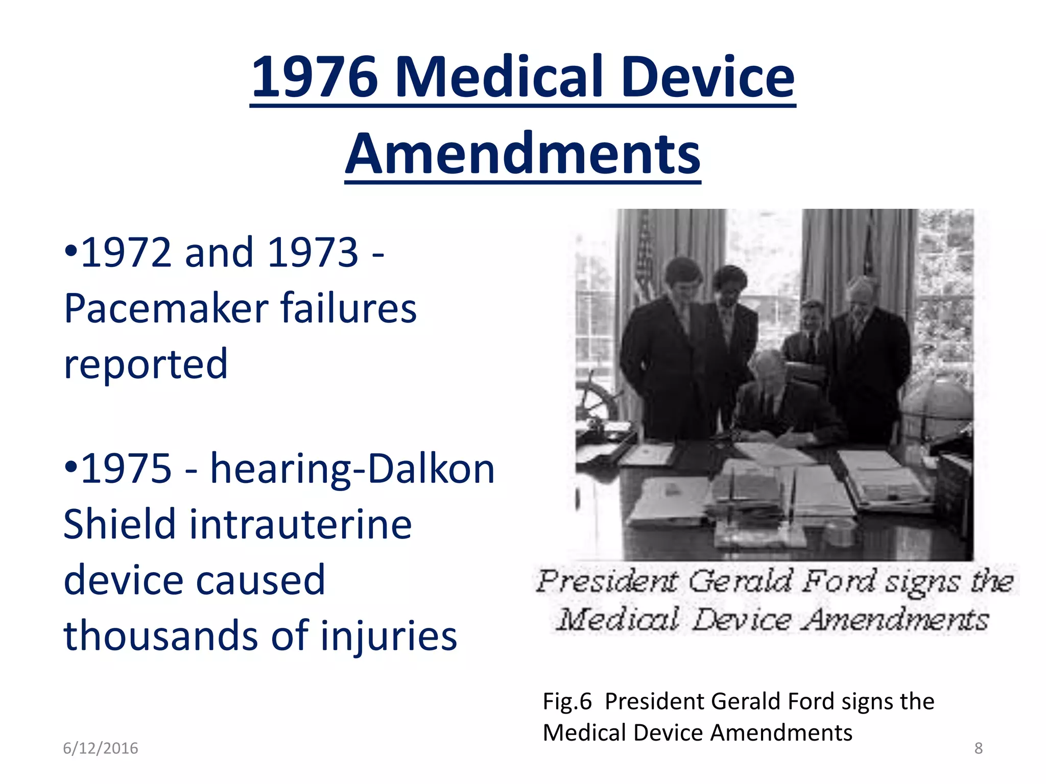 1976 Medical Device
Amendments
•1972 and 1973 -
Pacemaker failures
reported
•1975 - hearing-Dalkon
Shield intrauterine
device caused
thousands of injuries
Fig.6 President Gerald Ford signs the
Medical Device Amendments6/12/2016 8
 