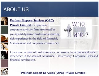 ABOUT US
Pratham Experts Services (OPC)
Private Limited is a specialized
corporate advisory firm promoted by
young and dynamic professionals having
rich experience in the field of financial,rich experience in the field of financial,
Management and corporate consultancy.
Our team consists of professionals who possess the acumen and wide
experience in the areas of Assurance, Tax advisory, Corporate Laws and
financial services etc.
 