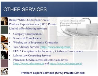 OTHER SERVICES
Beside “XBRL Conversion”, we at
Pratham Experts Services (OPC) Private
Limited offer following services:
• Company Incorporation
• Secretarial Compliances• Secretarial Compliances
• Winding up of Inoperative Companies
• Tax Advisory Services (http://www.taxexperts.in)
• FEMA Compliances for Inbound / Outbound Investments
• Labour Law Consulting Services
• Placement Services across all sectors and levels
(http://www.talentstore.in and http://www.jobcareer.co.in).
 