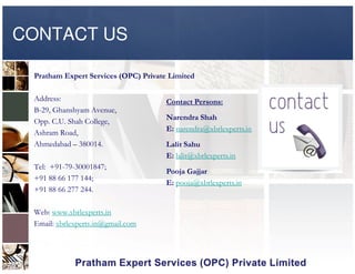 CONTACT US
Pratham Expert Services (OPC) Private Limited
Address:
B-29, Ghanshyam Avenue,
Opp. C.U. Shah College,
Ashram Road,
Contact Persons:
Narendra Shah
E: narendra@xbrlexperts.inAshram Road,
Ahmedabad – 380014.
Tel: +91-79-30001847;
+91 88 66 177 144;
+91 88 66 277 244.
Web: www.xbrlexperts.in
Email: xbrlexperts.in@gmail.com
Lalit Sahu
E: lalit@xbrlexperts.in
Pooja Gajjar
E: pooja@xbrlexperts.in
 
