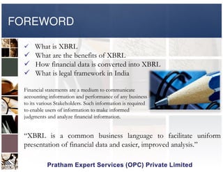 FOREWORD
What is XBRL
What are the benefits of XBRL
How financial data is converted into XBRL
What is legal framework in India
Financial statements are a medium to communicate
accounting information and performance of any business
to its various Stakeholders. Such information is required
to enable users of information to make informed
judgments and analyze financial information.
“XBRL is a common business language to facilitate uniform
presentation of financial data and easier, improved analysis.”
 