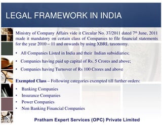 LEGAL FRAMEWORK IN INDIA
Ministry of Company Affairs vide it Circular No. 37/2011 dated 7th June, 2011
made it mandatory on certain class of Companies to file financial statements
for the year 2010 – 11 and onwards by using XBRL taxonomy.
• All Companies Listed in India and their Indian subsidiaries;
• Companies having paid up capital of Rs. 5 Crores and above;• Companies having paid up capital of Rs. 5 Crores and above;
• Companies having Turnover of Rs 100 Crores and above
Exempted Class – Following categories exempted till further orders:
• Banking Companies
• Insurance Companies
• Power Companies
• Non Banking Financial Companies
 