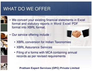 WHAT DO WE OFFER
• We convert your existing financial statements in Excel
format and statutory reports in Word/ Excel/ PDF
format into XBRL format.
• Our service offering include :• Our service offering include :
• XBRL conversion for Indian Taxonomies
• XBRL Assurance Services
• Filing of e forms with MCA containing annual
records as per revised requirements
 