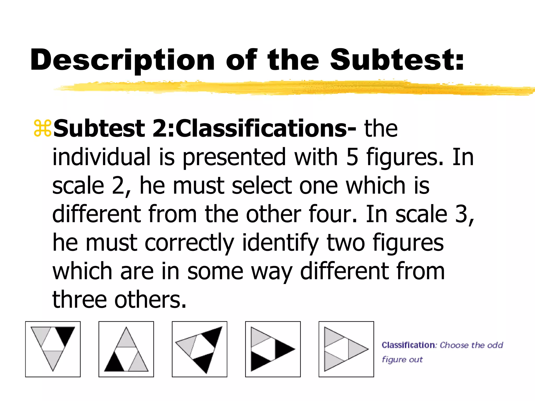 Description of the Subtest:
Subtest 2:Classifications- the
individual is presented with 5 figures. In
scale 2, he must select one which is
different from the other four. In scale 3,
he must correctly identify two figures
which are in some way different from
three others.
 