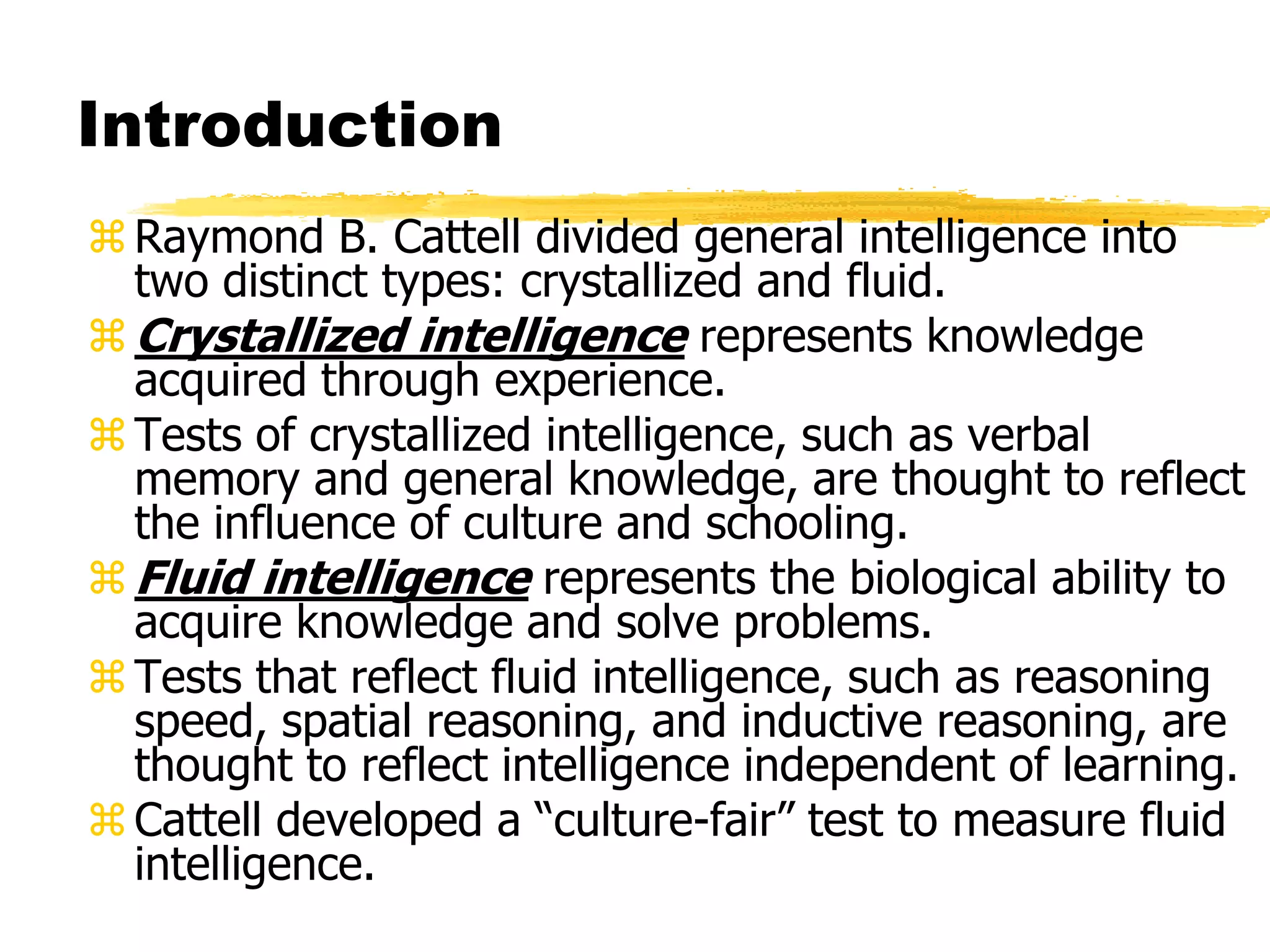 Introduction
Raymond B. Cattell divided general intelligence into
two distinct types: crystallized and fluid.
Crystallized intelligence represents knowledge
acquired through experience.
Tests of crystallized intelligence, such as verbal
memory and general knowledge, are thought to reflect
the influence of culture and schooling.
Fluid intelligence represents the biological ability to
acquire knowledge and solve problems.
Tests that reflect fluid intelligence, such as reasoning
speed, spatial reasoning, and inductive reasoning, are
thought to reflect intelligence independent of learning.
Cattell developed a “culture-fair” test to measure fluid
intelligence.
 