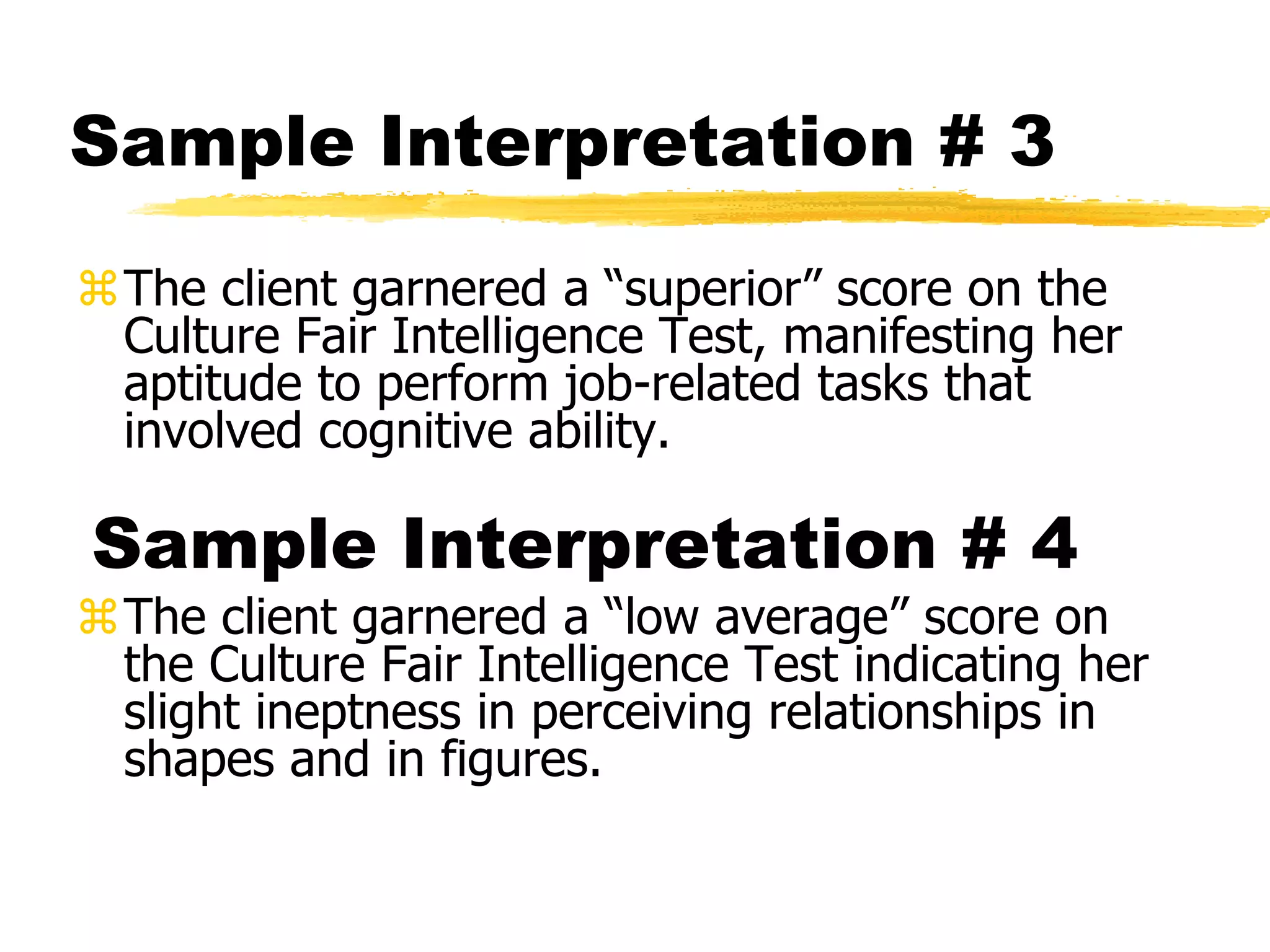 Sample Interpretation # 3
The client garnered a “superior” score on the
Culture Fair Intelligence Test, manifesting her
aptitude to perform job-related tasks that
involved cognitive ability.
Sample Interpretation # 4
The client garnered a “low average” score on
the Culture Fair Intelligence Test indicating her
slight ineptness in perceiving relationships in
shapes and in figures.
 
