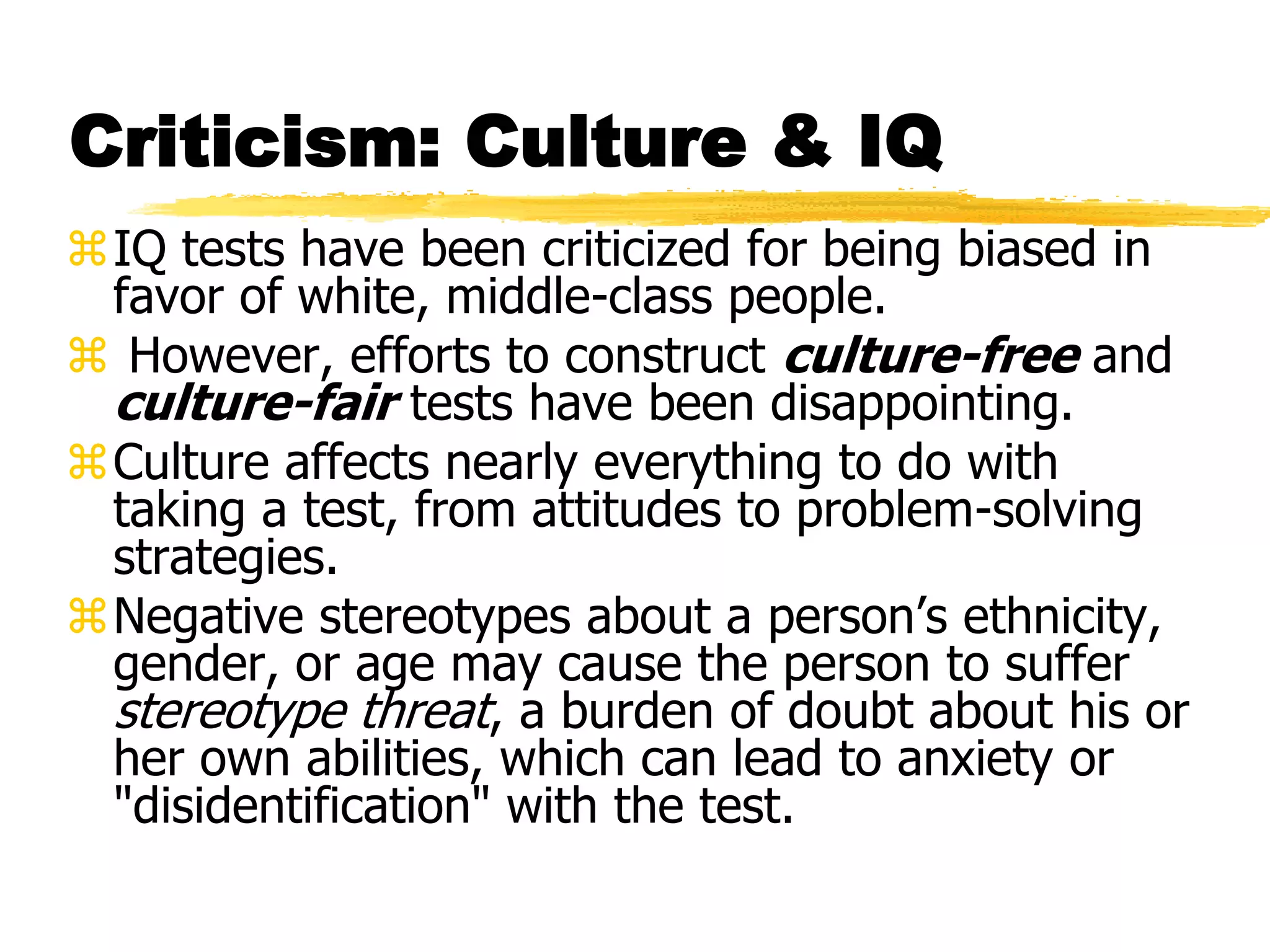 Criticism: Culture & IQ
IQ tests have been criticized for being biased in
favor of white, middle-class people.
 However, efforts to construct culture-free and
culture-fair tests have been disappointing.
Culture affects nearly everything to do with
taking a test, from attitudes to problem-solving
strategies.
Negative stereotypes about a person’s ethnicity,
gender, or age may cause the person to suffer
stereotype threat, a burden of doubt about his or
her own abilities, which can lead to anxiety or
"disidentification" with the test.
 