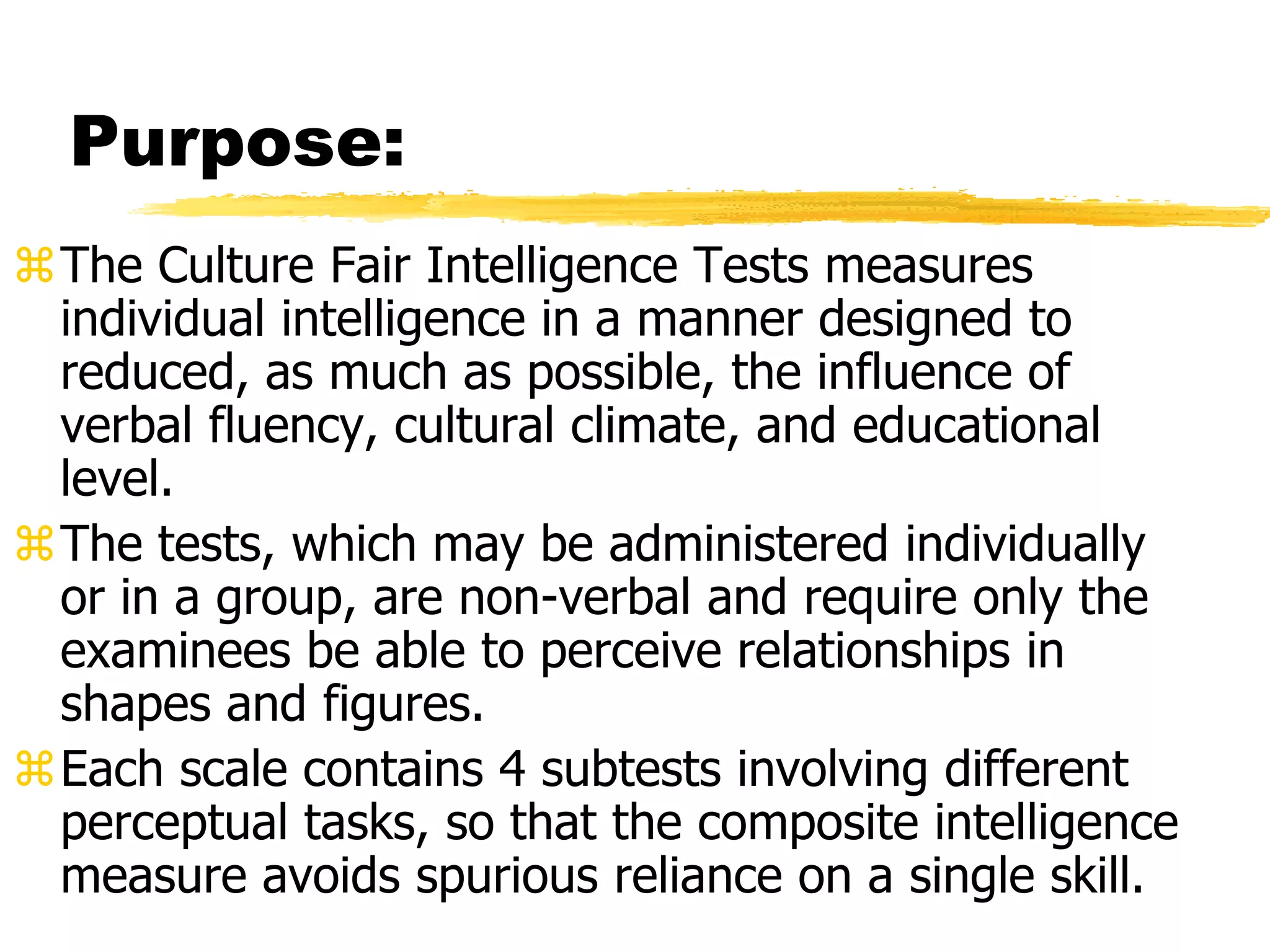 Purpose:
The Culture Fair Intelligence Tests measures
individual intelligence in a manner designed to
reduced, as much as possible, the influence of
verbal fluency, cultural climate, and educational
level.
The tests, which may be administered individually
or in a group, are non-verbal and require only the
examinees be able to perceive relationships in
shapes and figures.
Each scale contains 4 subtests involving different
perceptual tasks, so that the composite intelligence
measure avoids spurious reliance on a single skill.
 