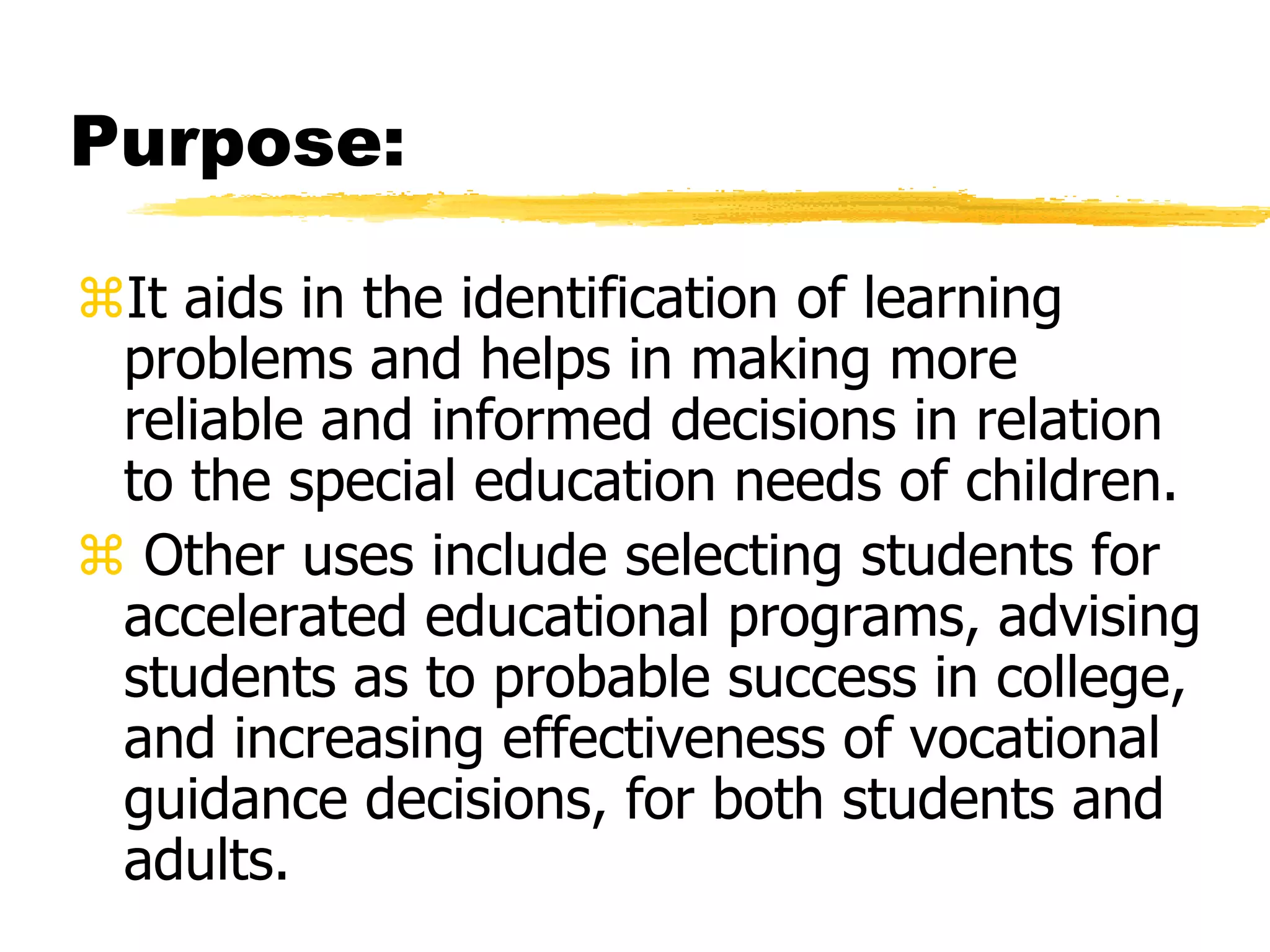 Purpose:
It aids in the identification of learning
problems and helps in making more
reliable and informed decisions in relation
to the special education needs of children.
 Other uses include selecting students for
accelerated educational programs, advising
students as to probable success in college,
and increasing effectiveness of vocational
guidance decisions, for both students and
adults.
 