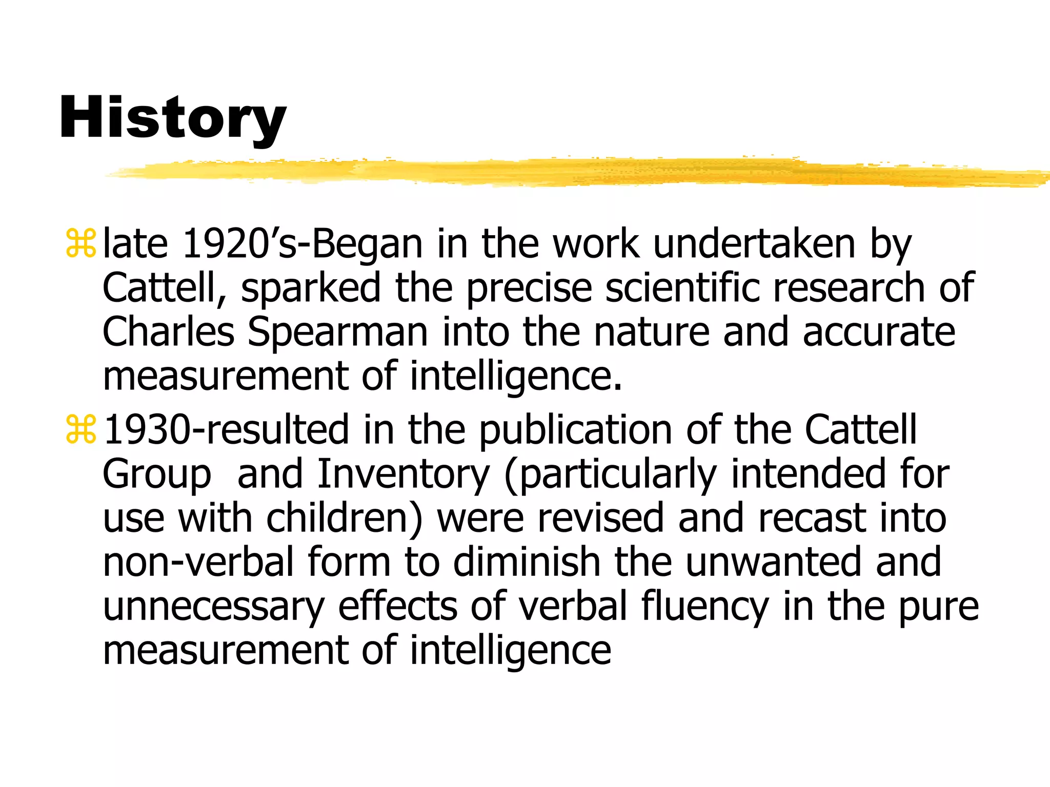 History
late 1920’s-Began in the work undertaken by
Cattell, sparked the precise scientific research of
Charles Spearman into the nature and accurate
measurement of intelligence.
1930-resulted in the publication of the Cattell
Group and Inventory (particularly intended for
use with children) were revised and recast into
non-verbal form to diminish the unwanted and
unnecessary effects of verbal fluency in the pure
measurement of intelligence
 