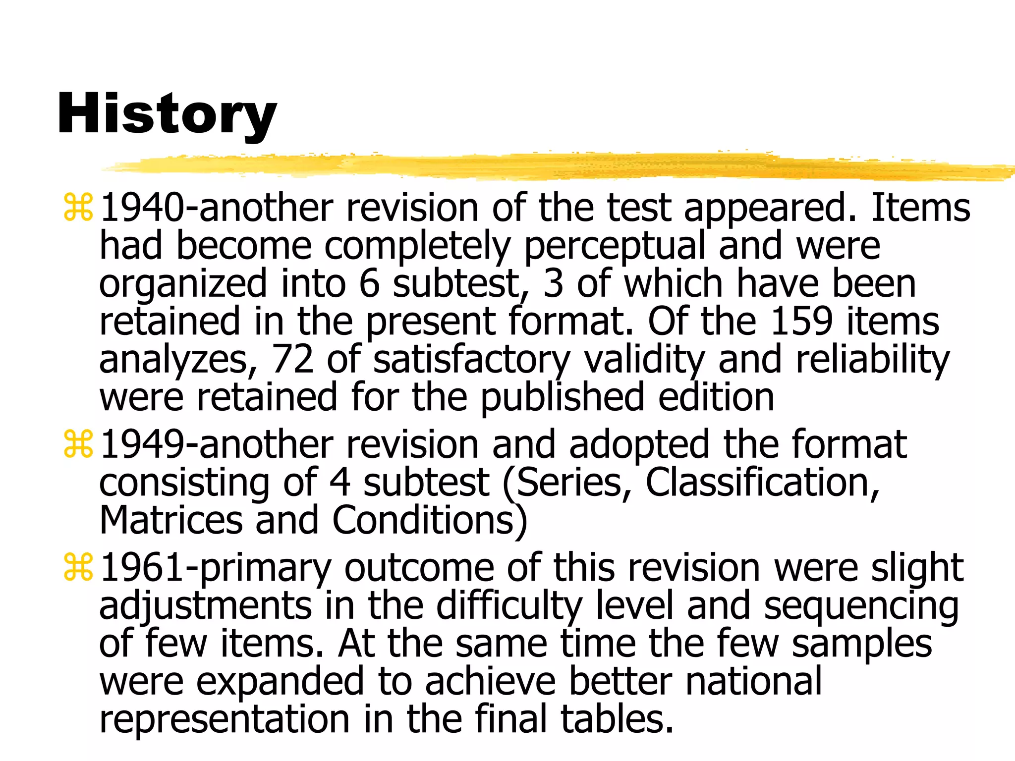 History
1940-another revision of the test appeared. Items
had become completely perceptual and were
organized into 6 subtest, 3 of which have been
retained in the present format. Of the 159 items
analyzes, 72 of satisfactory validity and reliability
were retained for the published edition
1949-another revision and adopted the format
consisting of 4 subtest (Series, Classification,
Matrices and Conditions)
1961-primary outcome of this revision were slight
adjustments in the difficulty level and sequencing
of few items. At the same time the few samples
were expanded to achieve better national
representation in the final tables.
 