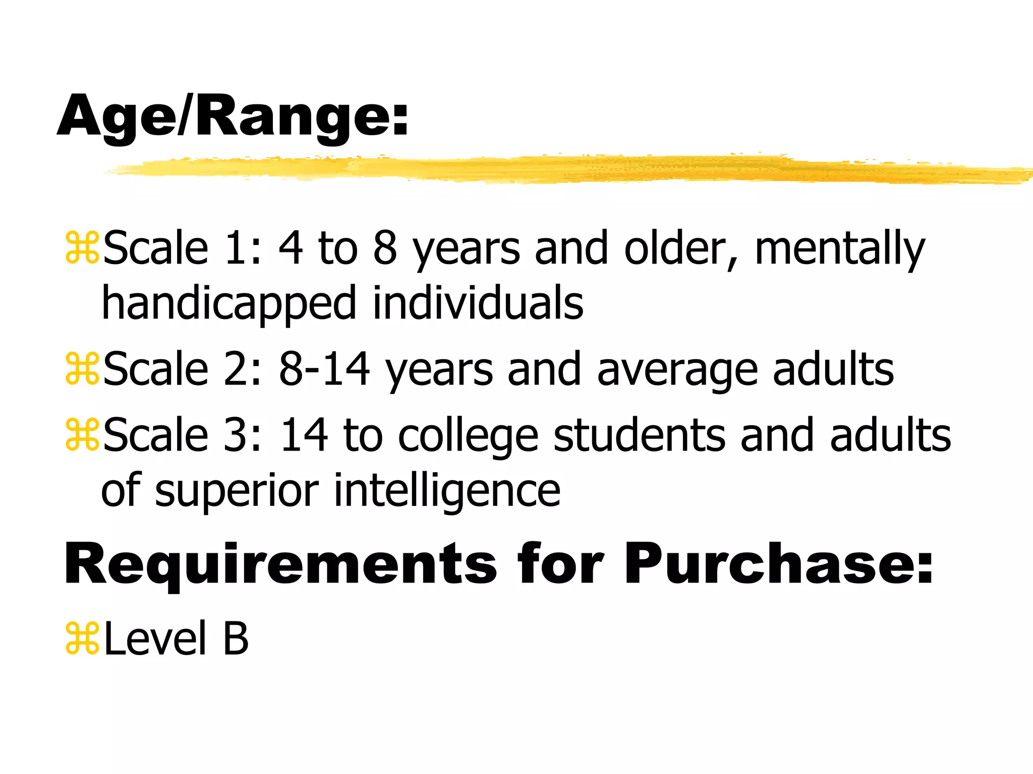 Age/Range:
Scale 1: 4 to 8 years and older, mentally
handicapped individuals
Scale 2: 8-14 years and average adults
Scale 3: 14 to college students and adults
of superior intelligence
Requirements for Purchase:
Level B
 