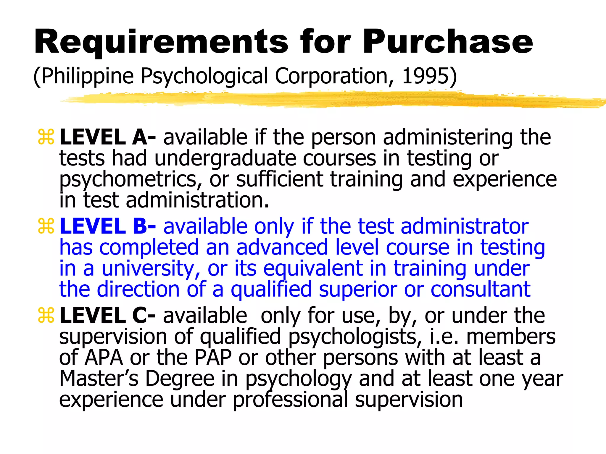 Requirements for Purchase
(Philippine Psychological Corporation, 1995)
LEVEL A- available if the person administering the
tests had undergraduate courses in testing or
psychometrics, or sufficient training and experience
in test administration.
LEVEL B- available only if the test administrator
has completed an advanced level course in testing
in a university, or its equivalent in training under
the direction of a qualified superior or consultant
LEVEL C- available only for use, by, or under the
supervision of qualified psychologists, i.e. members
of APA or the PAP or other persons with at least a
Master’s Degree in psychology and at least one year
experience under professional supervision
 