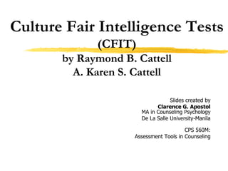 Culture Fair Intelligence Tests
(CFIT)
by Raymond B. Cattell
A. Karen S. Cattell
Slides created by
Clarence G. Apostol
MA in Counseling Psychology
De La Salle University-Manila
CPS 560M:
Assessment Tools in Counseling
 