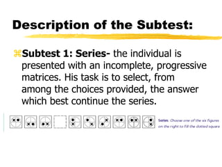 Description of the Subtest:
Subtest 1: Series- the individual is
presented with an incomplete, progressive
matrices. His task is to select, from
among the choices provided, the answer
which best continue the series.
 