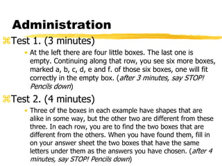 Administration
Test 1. (3 minutes)
• At the left there are four little boxes. The last one is
empty. Continuing along that row, you see six more boxes,
marked a, b, c, d, e and f. of those six boxes, one will fit
correctly in the empty box. (after 3 minutes, say STOP!
Pencils down)
Test 2. (4 minutes)
• Three of the boxes in each example have shapes that are
alike in some way, but the other two are different from these
three. In each row, you are to find the two boxes that are
different from the others. When you have found them, fill in
on your answer sheet the two boxes that have the same
letters under them as the answers you have chosen. (after 4
minutes, say STOP! Pencils down)
 