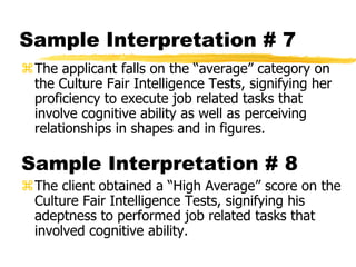 Sample Interpretation # 7
The applicant falls on the “average” category on
the Culture Fair Intelligence Tests, signifying her
proficiency to execute job related tasks that
involve cognitive ability as well as perceiving
relationships in shapes and in figures.
Sample Interpretation # 8
The client obtained a “High Average” score on the
Culture Fair Intelligence Tests, signifying his
adeptness to performed job related tasks that
involved cognitive ability.
 