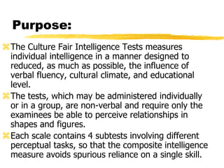 Purpose:
The Culture Fair Intelligence Tests measures
individual intelligence in a manner designed to
reduced, as much as possible, the influence of
verbal fluency, cultural climate, and educational
level.
The tests, which may be administered individually
or in a group, are non-verbal and require only the
examinees be able to perceive relationships in
shapes and figures.
Each scale contains 4 subtests involving different
perceptual tasks, so that the composite intelligence
measure avoids spurious reliance on a single skill.
 