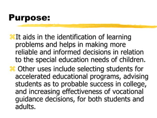 Purpose:
It aids in the identification of learning
problems and helps in making more
reliable and informed decisions in relation
to the special education needs of children.
 Other uses include selecting students for
accelerated educational programs, advising
students as to probable success in college,
and increasing effectiveness of vocational
guidance decisions, for both students and
adults.
 