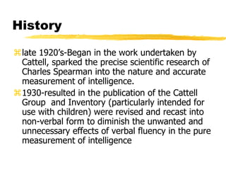 History
late 1920’s-Began in the work undertaken by
Cattell, sparked the precise scientific research of
Charles Spearman into the nature and accurate
measurement of intelligence.
1930-resulted in the publication of the Cattell
Group and Inventory (particularly intended for
use with children) were revised and recast into
non-verbal form to diminish the unwanted and
unnecessary effects of verbal fluency in the pure
measurement of intelligence
 