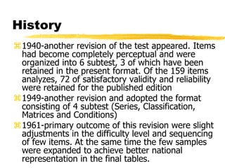 History
1940-another revision of the test appeared. Items
had become completely perceptual and were
organized into 6 subtest, 3 of which have been
retained in the present format. Of the 159 items
analyzes, 72 of satisfactory validity and reliability
were retained for the published edition
1949-another revision and adopted the format
consisting of 4 subtest (Series, Classification,
Matrices and Conditions)
1961-primary outcome of this revision were slight
adjustments in the difficulty level and sequencing
of few items. At the same time the few samples
were expanded to achieve better national
representation in the final tables.
 