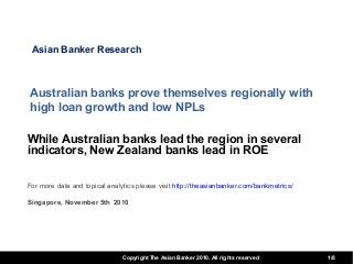 Copyright The Asian Banker 2010. All rights reserved 1/8
Australian banks prove themselves regionally with
high loan growth and low NPLs
While Australian banks lead the region in several
indicators, New Zealand banks lead in ROE
For more data and topical analytics please visit http://theasianbanker.com/bankmetrics/
Singapore, November 5th 2010
Asian Banker Research
 