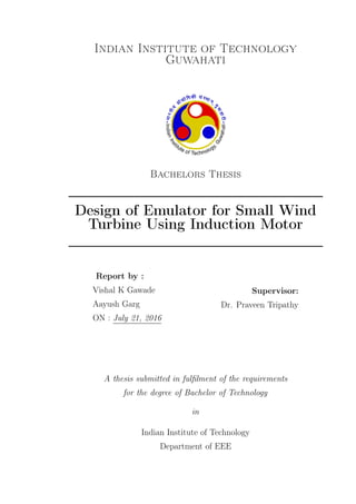 Indian Institute of Technology
Guwahati
Bachelors Thesis
Design of Emulator for Small Wind
Turbine Using Induction Motor
Report by :
Vishal K Gawade
Aayush Garg
ON : July 21, 2016
Supervisor:
Dr. Praveen Tripathy
A thesis submitted in fulﬁlment of the requirements
for the degree of Bachelor of Technology
in
Indian Institute of Technology
Department of EEE
 