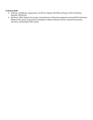 Technical Skills
• Software: SolidWorks, Hyperworks, LS-DYNA, Matlab, MS Office & Project, MTS TestWorks,
BlueHill, DEWESoft.
• Hardware: SEM, Optical microscopy, microelectronics fabrication equipment, Instron/MTS load frames,
Phantom HS camera, piezo pressure transducers, Optical collection sensors, National Instruments,
Dewetron, and Synergy DAQ systems
 