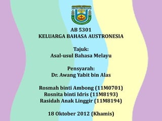 AB 5301
KELUARGA BAHASA AUSTRONESIA

             Tajuk:
    Asal-usul Bahasa Melayu

          Pensyarah:
    Dr. Awang Yabit bin Alas

Rosmah binti Ambong (11M0701)
  Rosnita binti Idris (11M8193)
Rasidah Anak Linggir (11M8194)

   18 Oktober 2012 (Khamis)
 