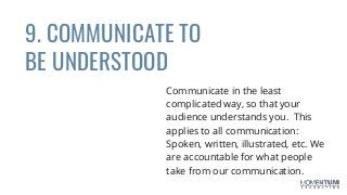 9. COMMUNICATE TO
BE UNDERSTOOD
Communicate in the least
complicated way, so that your
audience understands you. This
applies to all communication:
Spoken, written, illustrated, etc. We
are accountable for what people
take from our communication.
 